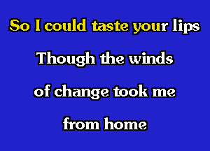 So I could taste your lips
Though the winds
of change took me

from home