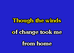 Though 1he winds

of change took me

from home