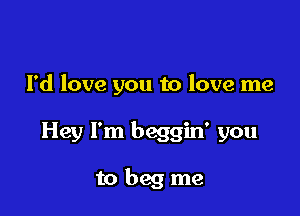 I'd love you to love me

Hey I'm beggin' you

to beg me