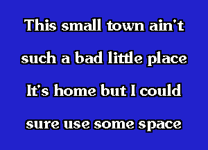 This small town ain't
such a had little place
It's home but I could

sure use some space