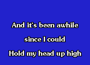 And it's been awhile

since I could

Hold my head up high