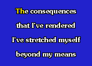 The consequences
Ihat I've rendered

I've stretched myself

beyond my means I