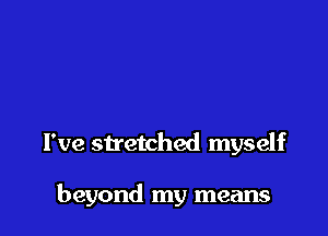 I've stretched myself

beyond my means