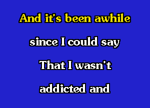 And it's been awhile

since 1 could say

That I wasn't

addicted and