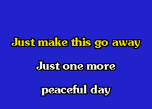 Just make this go away

Just one more

peaceful day