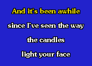 And it's been awhile
since I've seen the way
the candles

light your face