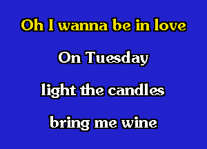 Oh I wanna be in love

On Tuesday

light the candlas

bring me wine