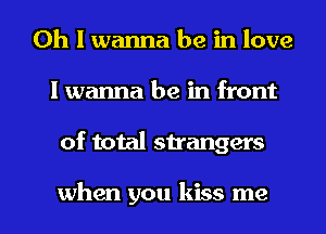 Oh I wanna be in love
I wanna be in front

of total strangers

when you kiss me I