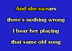 And she swears
there's nothing wrong
I hear her playing

that same old song