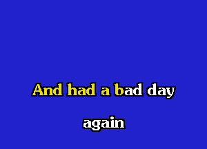 And had a bad day

again