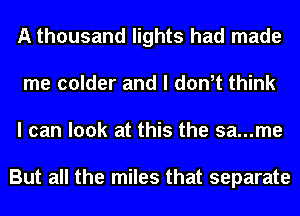 A thousand lights had made
me colder and I don,t think
I can look at this the sa...me

But all the miles that separate