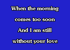 When the morning

comes too soon

And I am still

without your love I