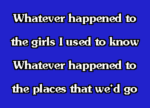 Whatever happened to
the girls I used to know
Whatever happened to

the places that we'd go