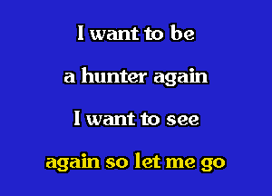 I want to be

a hunter again

I want to see

again so let me go