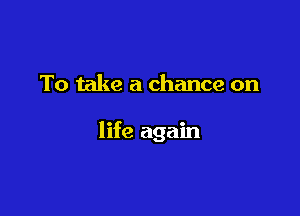 To take a chance on

life again