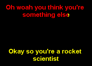 Oh woah you think you're
something else

Okay so you're a rocket
scientist