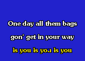 One day all them bags

gon' get in your way

is you is yoa is you