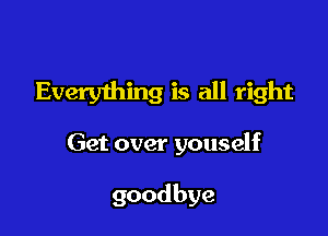 Everything is all right

Get over youself

goodbye
