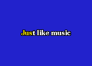 Just like music