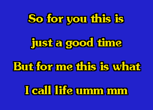 So for you this is
just a good time
But for me this is what

I call life umm mm