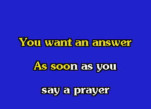 You want an answer

As soon as you

say a prayer