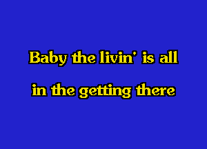 Baby the livin' is all

in the getting there