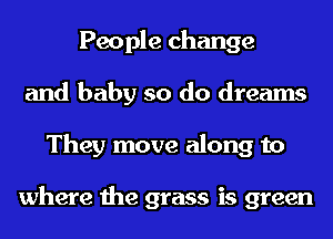 People change
and baby so do dreams
They move along to

where the grass is green