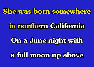 She was born somewhere
in northern California
On a June night with

a full moon up above