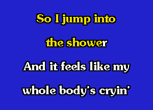 So Ijump into
the shower

And it feels like my

whole body's cryin'