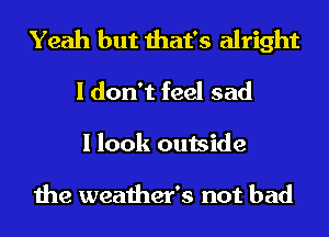 Yeah but that's alright
I don't feel sad
I look outside

the weather's not bad