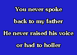 You never spoke
back to my father
He never raised his voice

or had to holler