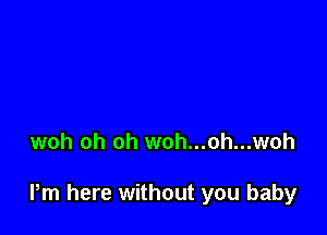 woh oh oh woh...oh...woh

Pm here without you baby