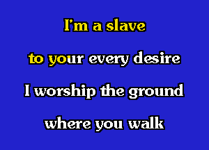 I'm a slave

to your every desire

I worship the ground

where you walk