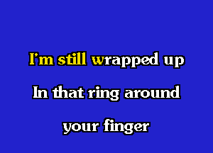 I'm still wrapped up

In that ring around

your finger