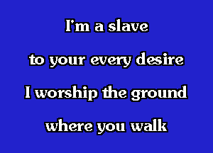 I'm a slave

to your every desire

I worship the ground

where you walk