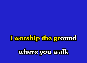 l worship the ground

where you walk