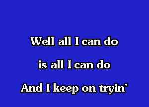 Well all I can do

is all loan do

And I keep on tryin'