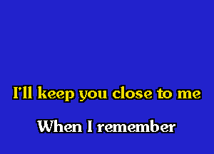 I'll keep you close to me

When I remember