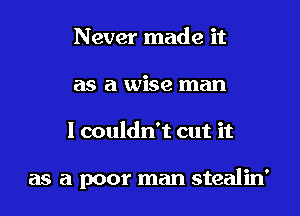 Never made it
as a wise man

I couldn't cut it

as a poor man stealin'