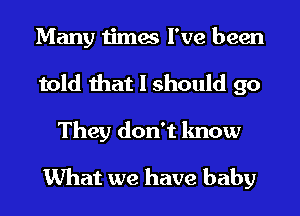 Many times I've been
told that I should go

They don't know
What we have baby