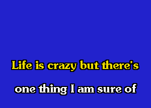 Life is crazy but there's

one thing I am sure of
