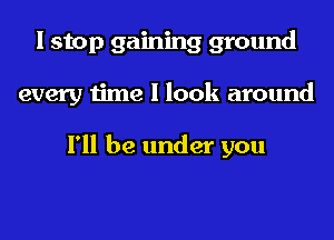 I stop gaining ground
every time I look around

I'll be under you