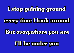 I stop gaining ground
every time I look around
But everywhere you are

I'll be under you