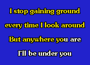 I stop gaining ground
every time I look around
But anywhere you are

I'll be under you