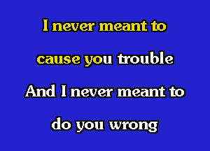 I never meant to
cause you trouble
And I never meant to

do you wrong