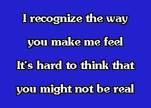 I recognize the way
you make me feel

It's hard to think that

you might not be real