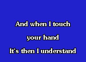 And when I touch

your hand

It's then I understand