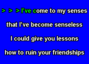 y y y We come to my senses
that We become senseless
I could give you lessons

how to ruin your friendships