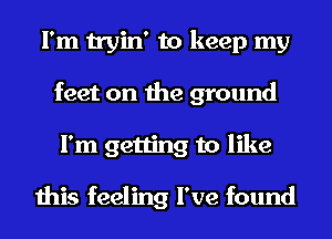 I'm tryin' to keep my
feet on the ground
I'm getting to like

this feeling I've found