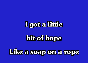 I got a litde

bit of hope

Like a soap on a rope